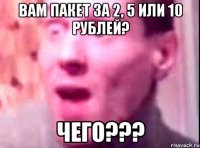 ВАМ ПАКЕТ ЗА 2, 5 ИЛИ 10 РУБЛЕЙ? ЧЕГО???