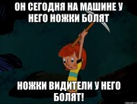 Он сегодня на машине у него ножки болят Ножки видители у него болят!