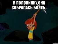 В половинку она собралась блять.. 