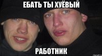 ебать ты хуёвый работник