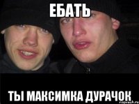 Ебать Ты Максимка дурачок