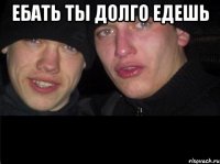 Ебать ты долго едешь 