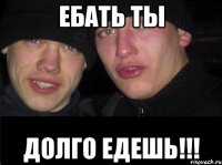 ЕБАТЬ ТЫ ДОЛГО ЕДЕШЬ!!!