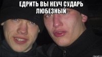 Едрить вы неуч сударь любезный 