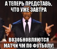 а теперь представь, что уже завтра возобновляются матчи чм по футболу!