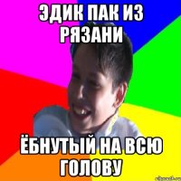 ЭДИК ПАК ИЗ РЯЗАНИ ЁБНУТЫЙ НА ВСЮ ГОЛОВУ