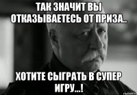 так значит вы отказываетесь от приза.. Хотите сыграть в супер игру...!