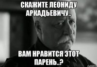 скажите леониду аркадьевичу.. вам нравится этот парень..?
