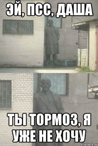 эй, псс, даша ты тормоз, я уже не хочу