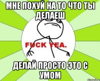 Мне похуй на то что ты делаеш делай просто это с умом