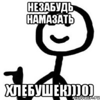 НЕЗАБУДЬ НАМАЗАТЬ ХЛЕБУШЕК)))0)