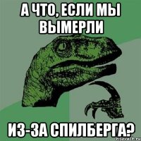 а что, если мы вымерли из-за Спилберга?