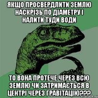 ЯКЩО ПРОСВЕРДЛИТИ ЗЕМЛЮ НАСКРІЗЬ ПО ДІАМЕТРУ І НАЛИТИ ТУДИ ВОДИ ТО ВОНА ПРОТЕЧЕ ЧЕРЕЗ ВСЮ ЗЕМЛЮ ЧИ ЗАТРИМАЄТЬСЯ В ЦЕНТРІ ЧЕРЕЗ ГРАВІТАЦІЮ???