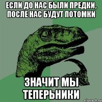 Если до нас были предки, после нас будут потомки значит мы ТЕПЕРЬНИКИ