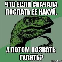 ЧТО ЕСЛИ СНАЧАЛА ПОСЛАТЬ ЕЕ НАХУЙ, А ПОТОМ ПОЗВАТЬ ГУЛЯТЬ?