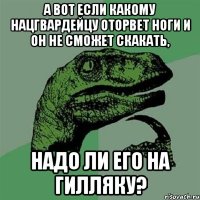 А вот если какому нацгвардейцу оторвет ноги и он не сможет скакать, надо ли его на гилляку?