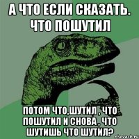 а что если сказать. что пошутил потом что,шутил , что пошутил и снова , что шутишь что шутил?