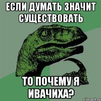 Если думать значит существовать то почему я ивачиха?