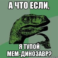 А что если, Я тупой мем-динозавр?