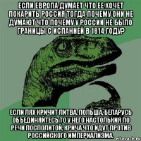 если Европа думает что ее хочет покарить Россия тогда почему они не думают что почему у России не было границы с Испанией в 1814 году? Если лях кричит Литва, Польша, Беларусь объединяйтесь то у него настолькия по речи посполитой, крича что идут против Российского империализма.