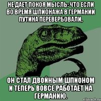 Не дает покоя мысль: что если во время шпионажа в Германии Путина перевербовали, он стал двойным шпионом и теперь вовсе работает на Германию.