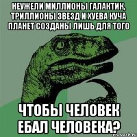 неужели миллионы галактик, триллионы звезд и хуева куча планет созданы лишь для того чтобы человек ебал человека?