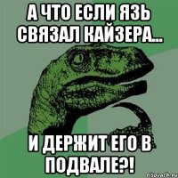 А что если Язь связал Кайзера... И держит его в подвале?!