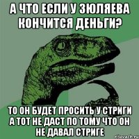 А ЧТО ЕСЛИ У ЗЮЛЯЕВА КОНЧИТСЯ ДЕНЬГИ? ТО ОН БУДЕТ ПРОСИТЬ У СТРИГИ А ТОТ НЕ ДАСТ ПО ТОМУ ЧТО ОН НЕ ДАВАЛ СТРИГЕ