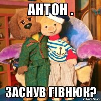 Антон . заснув гівнюк?
