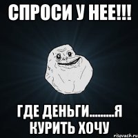 СПРОСИ У НЕЕ!!! ГДЕ ДЕНЬГИ.........Я Курить хочу