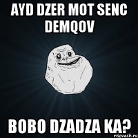 AYD DZER MOT SENC DEMQOV BOBO DZADZA KA?