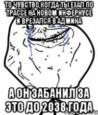 То чувство,когда ты ехал по трассе на новом инфернусе и врезался в админа А он забанил за это до 2038 года