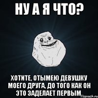 Ну а я что? Хотите, отымею девушку моего друга, до того как он это заделает первым.