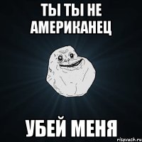 ты ты не американец убей меня