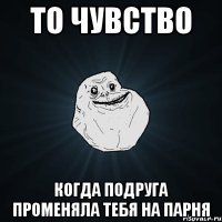 то чувство когда подруга променяла тебя на парня