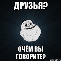 Друзья? Очём вы говорите?