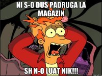 Ni s-o dus padruga la magazin sh n-o luat nik!!!