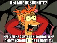 Вы мне позвоните? Нет, у меня завтра выходной. Я не смогу исполнить свой долг! (с)