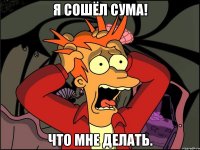 Я сошёл сума! Что мне делать.