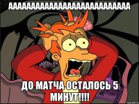 ААААААААААААААААААААААААААА до матча осталось 5 минут!!!!