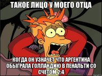 Такое лицо у моего отца Когда он узначет что Аргентина обыграла Голландию в пенальти со счетом 2:4