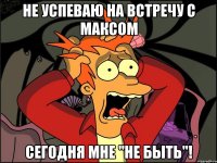 НЕ УСПЕВАЮ НА ВСТРЕЧУ С МАКСОМ СЕГОДНЯ МНЕ "НЕ БЫТЬ"!