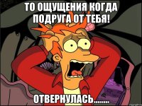 То ощущения когда подруга от тебя! ОТВЕРНУЛАСЬ........