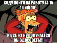 ходу пойти на работу 14 15 16 июля - и все же не получается выздороветь!!!