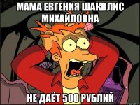 мама Евгения Шаквлис Михайловна не даёт 500 рублий