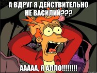 а вдруг я действительно не Василий??? ааааа, я АЛЛО!!!!!!!!