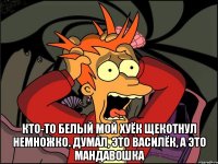  Кто-то белый мой хуёк Щекотнул немножко. Думал, это василёк, А это мандавошка