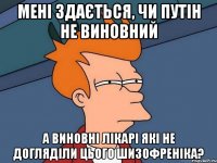 Мені здається, чи Путін не виновний а виновні лікарі які не догляділи цього шизофреніка?