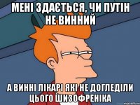 Мені здається, чи путін не винний а винні лікарі які не догледіли цього шизофреніка