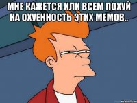 Мне кажется или всем похуй на охуенность этих мемов.. 